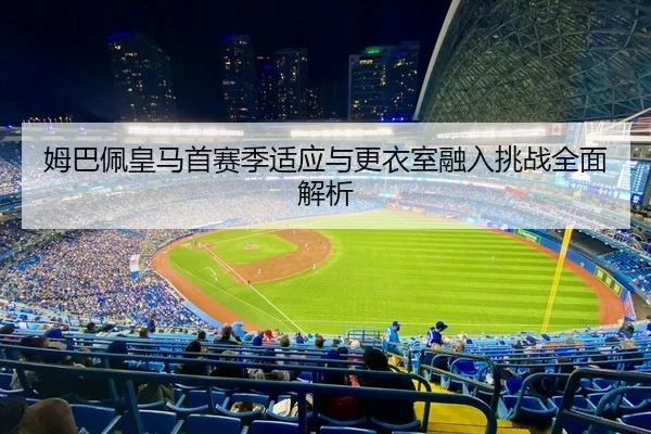 姆巴佩皇马首赛季适应与更衣室融入挑战全面解析